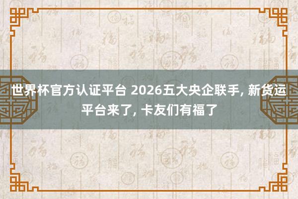 世界杯官方認證平臺 2026五大央企聯手， 新貨運平臺來了， 卡友們有福了