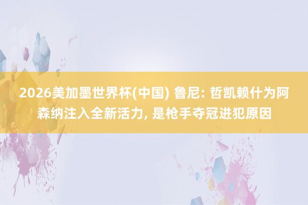 2026美加墨世界杯(中國) 魯尼: 哲凱賴什為阿森納注入全