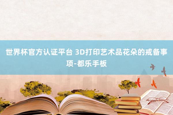 世界杯官方認(rèn)證平臺(tái) 3D打印藝術(shù)品花朵的戒備事項(xiàng)-都樂手板