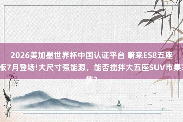 2026美加墨世界杯中國認(rèn)證平臺 蔚來ES8五座版7月登場!大尺寸強(qiáng)能源，能否攪拌大五座SUV市集?