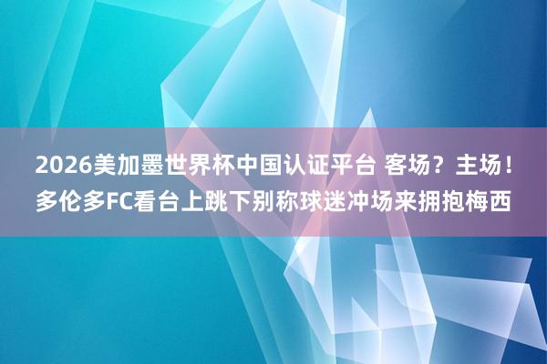 2026美加墨世界杯中國認證平臺 客場？主場！多倫多FC看臺