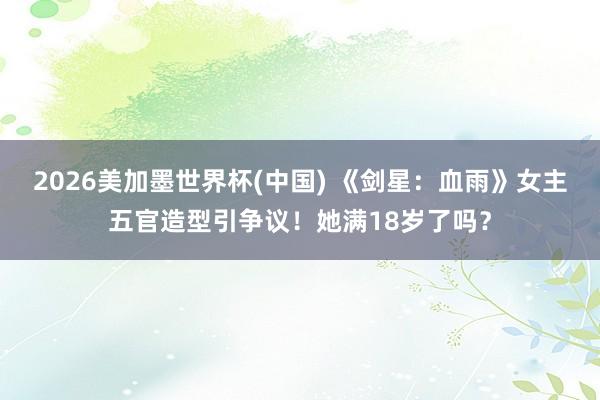 2026美加墨世界杯(中國(guó)) 《劍星：血雨》女主五官造型引爭(zhēng)