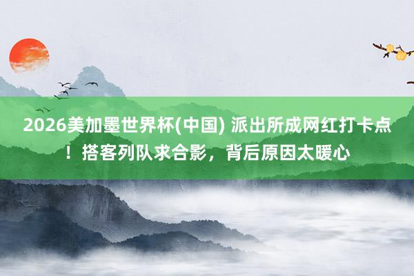 2026美加墨世界杯(中國) 派出所成網紅打卡點！搭客列隊求