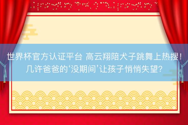 世界杯官方認證平臺 高云翔陪犬子跳舞上熱搜！幾許爸爸的‘沒期