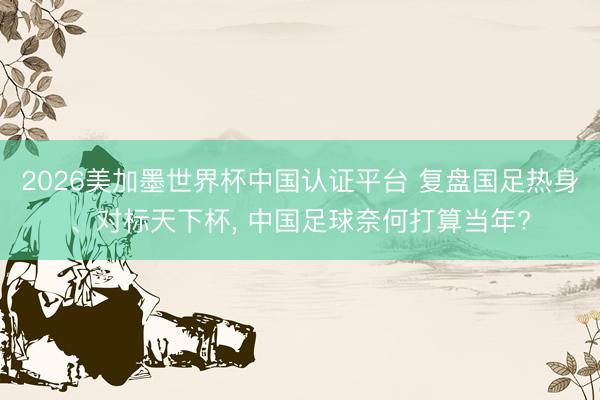 2026美加墨世界杯中國認(rèn)證平臺 復(fù)盤國足熱身、對標(biāo)天下杯, 中國足球奈何打算當(dāng)年?